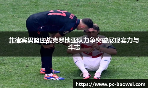 菲律宾男篮迎战克罗地亚队力争突破展现实力与斗志