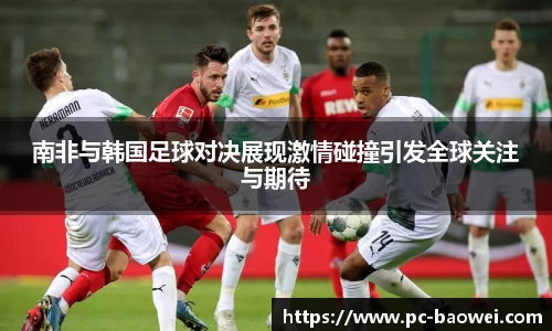 南非与韩国足球对决展现激情碰撞引发全球关注与期待