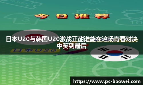 日本U20与韩国U20激战正酣谁能在这场青春对决中笑到最后